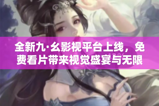 全新九·幺影视平台上线，免费看片带来视觉盛宴与无限享受