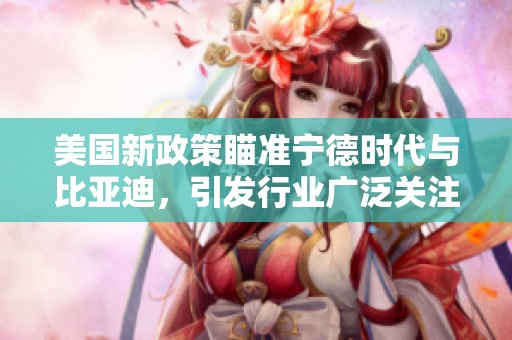 美国新政策瞄准宁德时代与比亚迪，引发行业广泛关注与讨论