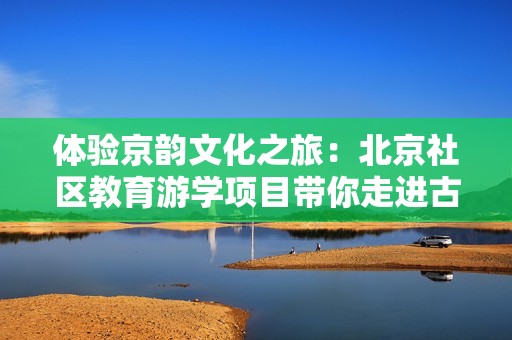 体验京韵文化之旅：北京社区教育游学项目带你走进古都魅力