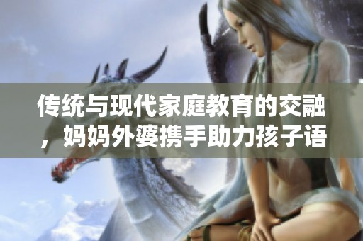 传统与现代家庭教育的交融，妈妈外婆携手助力孩子语言发展