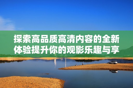 探索高品质高清内容的全新体验提升你的观影乐趣与享受