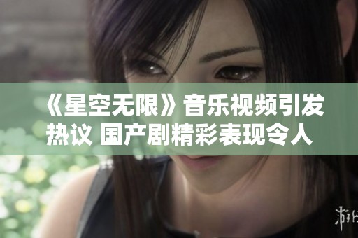 《星空无限》音乐视频引发热议 国产剧精彩表现令人期待