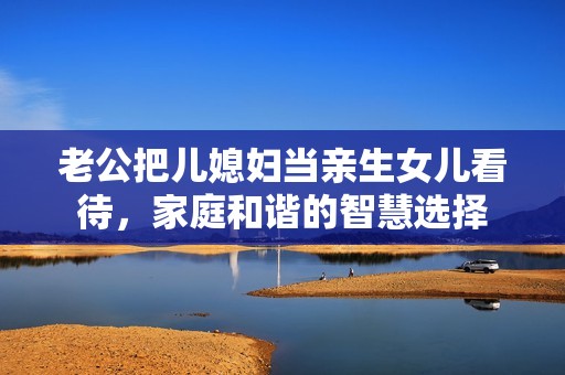 老公把儿媳妇当亲生女儿看待，家庭和谐的智慧选择