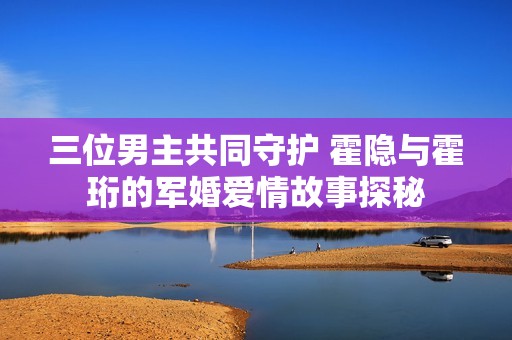 三位男主共同守护 霍隐与霍珩的军婚爱情故事探秘