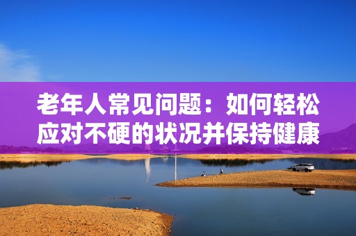 老年人常见问题：如何轻松应对不硬的状况并保持健康
