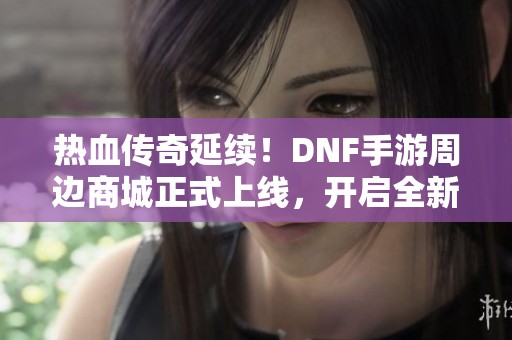 热血传奇延续！DNF手游周边商城正式上线，开启全新冒险体验