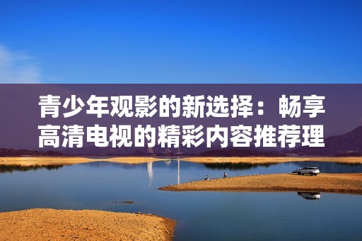 青少年观影的新选择：畅享高清电视的精彩内容推荐理由