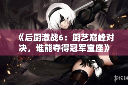 《后厨激战6：厨艺巅峰对决，谁能夺得冠军宝座》