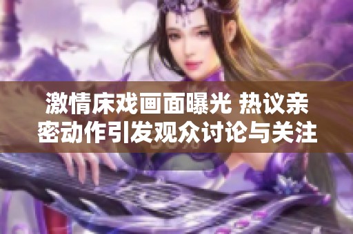 激情床戏画面曝光 热议亲密动作引发观众讨论与关注