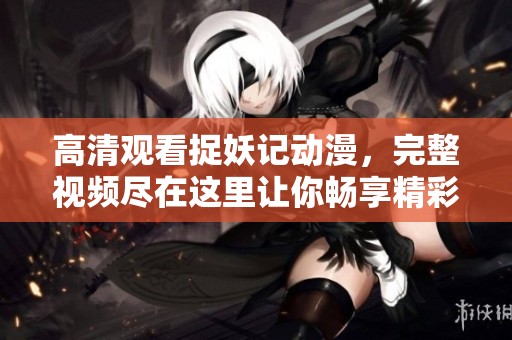 高清观看捉妖记动漫，完整视频尽在这里让你畅享精彩剧情