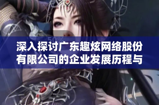 深入探讨广东趣炫网络股份有限公司的企业发展历程与未来战略