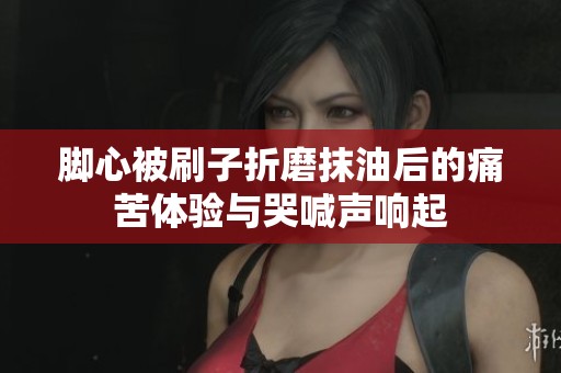 脚心被刷子折磨抹油后的痛苦体验与哭喊声响起