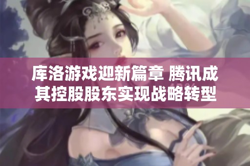 库洛游戏迎新篇章 腾讯成其控股股东实现战略转型