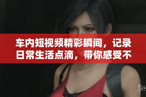 车内短视频精彩瞬间，记录日常生活点滴，带你感受不一样的视角