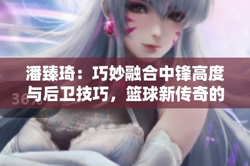潘臻琦：巧妙融合中锋高度与后卫技巧，篮球新传奇的崛起