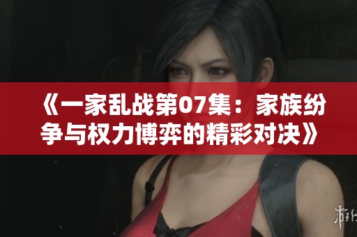 《一家乱战第07集：家族纷争与权力博弈的精彩对决》