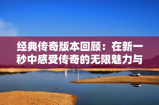 经典传奇版本回顾：在新一秒中感受传奇的无限魅力与怀旧时光