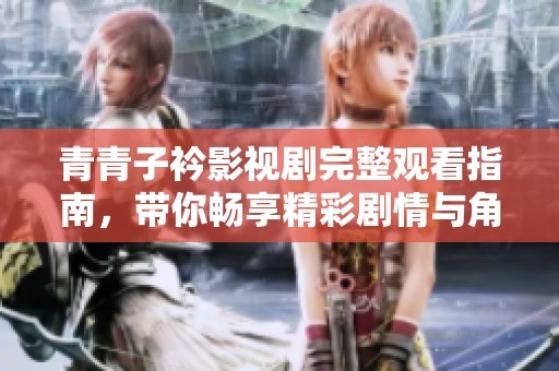 青青子衿影视剧完整观看指南，带你畅享精彩剧情与角色魅力