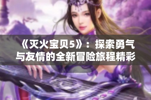 《灭火宝贝5》：探索勇气与友情的全新冒险旅程精彩上线