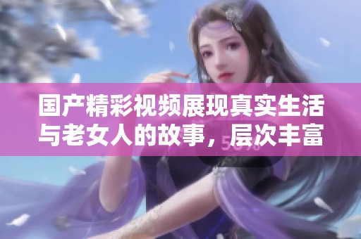 国产精彩视频展现真实生活与老女人的故事，层次丰富引人深思