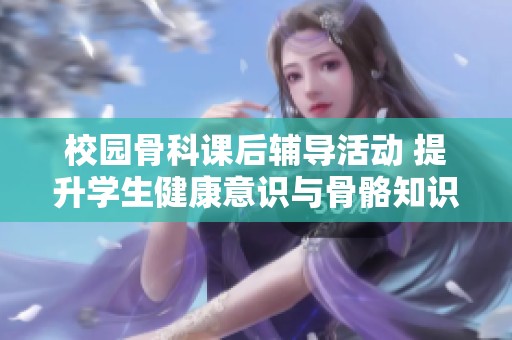 校园骨科课后辅导活动 提升学生健康意识与骨骼知识