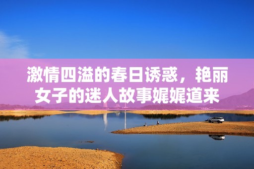 激情四溢的春日诱惑，艳丽女子的迷人故事娓娓道来