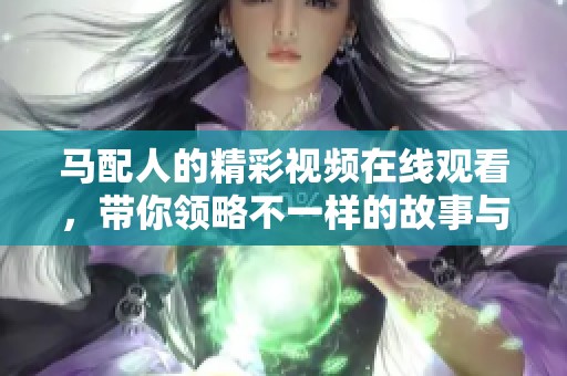 马配人的精彩视频在线观看，带你领略不一样的故事与情感体验