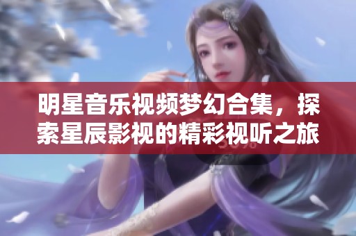 明星音乐视频梦幻合集，探索星辰影视的精彩视听之旅