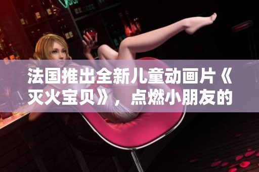 法国推出全新儿童动画片《灭火宝贝》，点燃小朋友的勇敢与善良之心
