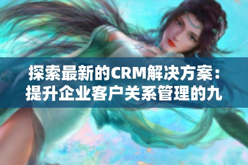 探索最新的CRM解决方案：提升企业客户关系管理的九大核心要素