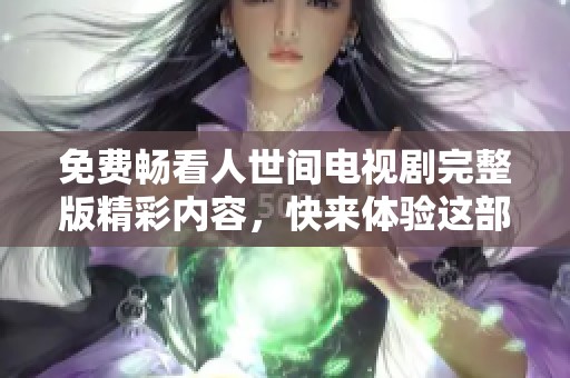 免费畅看人世间电视剧完整版精彩内容，快来体验这部作品的动人故事吧