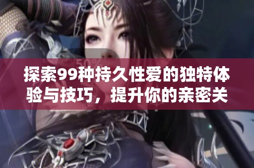 探索99种持久性爱的独特体验与技巧，提升你的亲密关系质量