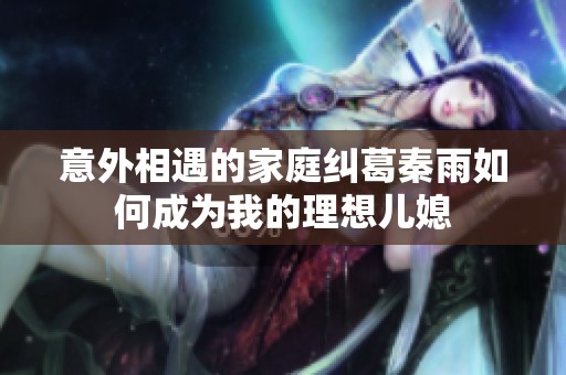 意外相遇的家庭纠葛秦雨如何成为我的理想儿媳
