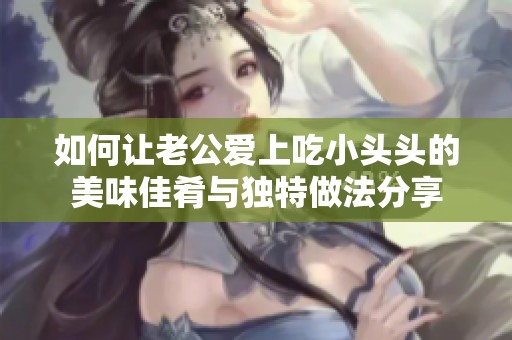 如何让老公爱上吃小头头的美味佳肴与独特做法分享