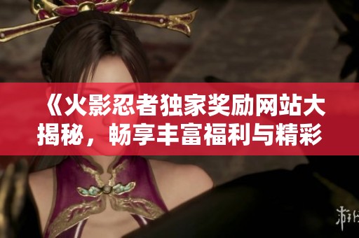 《火影忍者独家奖励网站大揭秘，畅享丰富福利与精彩活动》