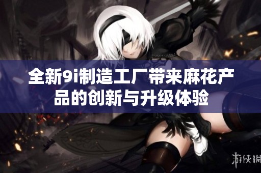 全新9i制造工厂带来麻花产品的创新与升级体验