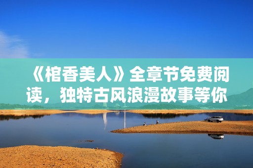 《棺香美人》全章节免费阅读，独特古风浪漫故事等你来探寻