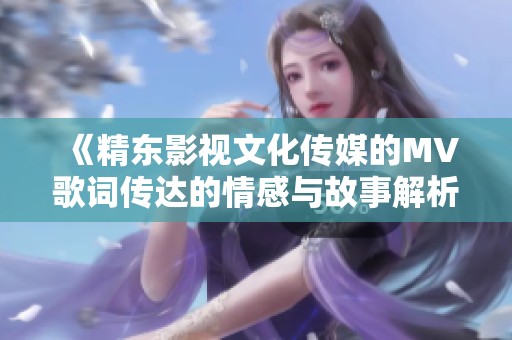 《精东影视文化传媒的MV歌词传达的情感与故事解析》
