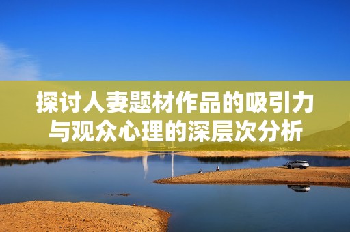 探讨人妻题材作品的吸引力与观众心理的深层次分析
