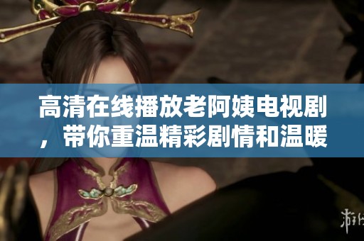 高清在线播放老阿姨电视剧，带你重温精彩剧情和温暖时刻