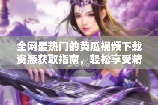 全网最热门的黄瓜视频下载资源获取指南，轻松享受精彩内容