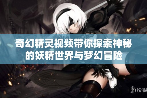奇幻精灵视频带你探索神秘的妖精世界与梦幻冒险