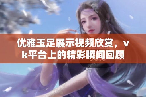 优雅玉足展示视频欣赏，vk平台上的精彩瞬间回顾