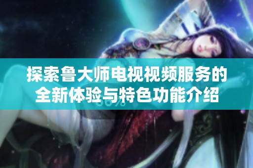 探索鲁大师电视视频服务的全新体验与特色功能介绍