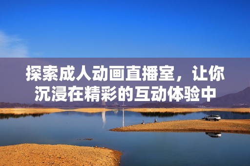 探索成人动画直播室，让你沉浸在精彩的互动体验中
