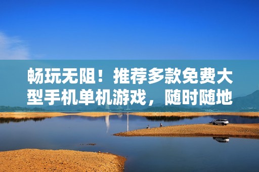 畅玩无阻！推荐多款免费大型手机单机游戏，随时随地享受乐趣