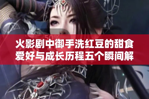 火影剧中御手洗红豆的甜食爱好与成长历程五个瞬间解析