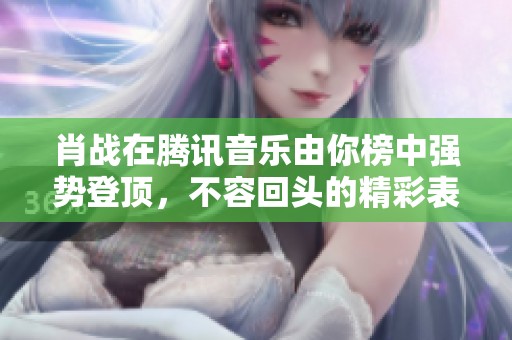 肖战在腾讯音乐由你榜中强势登顶，不容回头的精彩表现