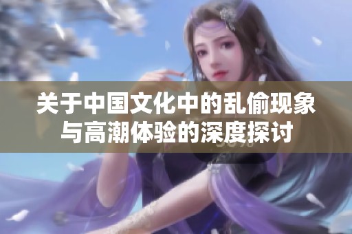 关于中国文化中的乱偷现象与高潮体验的深度探讨