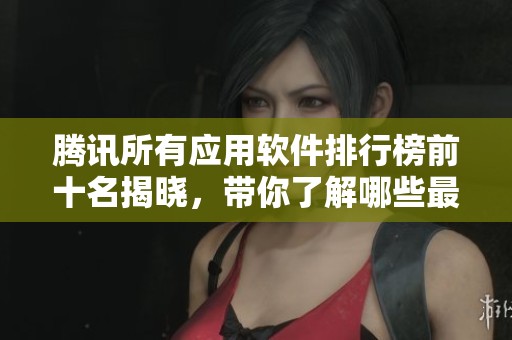 腾讯所有应用软件排行榜前十名揭晓，带你了解哪些最受欢迎和好用